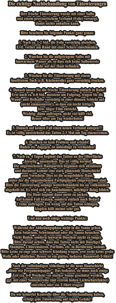 Die richtige Nachbehandlung von T�towierungen   Ihre frische T�towierung wurde mit einer Salbe und einem provisorischem Verband (Folie) versorgt, damit nichts anhaften kann.   Bitte beachten Sie folgende Punkte ganz genau:   1. Nach ca. 1-2 Std., die Folie vorsichtig abziehen.  Evtl. vorher am Rand mit einer Schere einschneiden.   2. Waschen Sie die aufgetragene Salbe mit lauwarmem Wasser ab, so dass sich keine Salbenreste mehr auf der Haut befinden.   3. Wischen Sie die T�towierung mit einem fuselfreiem Tuch (z.B. K�chenrolle) ganz vorsichtig trocken.   4. Danach lassen Sie die frische T�towierung einfach in Ruhe! Erst nach ca. 6-8 Std., meistens am Folgetag, tragen Sie die Wund- und Heilsalbe vorsichtig in einer d�nnen Schicht auf (nicht einmassieren!), so dass ein leicht fettiger, bzw. �liger Film entsteht. Wichtig: d�nn auftragen, nicht viel hilft viel. Besser �fter am Tag wiederholen!   5. Danach auf keinen Fall einen neuen Verband anlegen!!!  Es ist v�llig ausreichend das Tattoo 2-3 Mal am Tag einzucremen.   6. Duschen ist kein Problem und erlaubt! Baden etc. dagegen, ist unbedingt zu vermeiden!   7. Nach ca. 4 Tagen beginnt das Tattoo an der Oberfl�che �kieselig" auszusehen. Das ist v�llig normal. Die angestochenen Hautpartien beginnen sich abzul�sen und darunter kommt eine stark gl�nzende Hautschicht zum Vorschein. Dies ist die neugebildete Haut,  unter der die eingestochenen Farbpigmente eingewachsen sind. Bitte die T�towierung solange weiterbehandeln bis sie vollkommen abgeheilt ist. Es wird sich ein hauchd�nner, milchiger Belag bilden. Die Haut beginnt dann meist zu jucken. Auf keinen Fall kratzen, sondern einfach nach Bedarf Creme auftragen. Ein wenig auf das Tattoo schlagen, klopfen hilft meinst sehr gut.   Und nun noch einige wichtige Punkte:   W�hrend der Abheilungsphase nicht in die Sonne gehen, kein Solarium, Schwimmbad oder die Sauna besuchen. Nicht Baden, sondern lauwarm Duschen (nicht zu lange). Bitte darauf achten, dass das Tattoo nicht mit Duschgel, Shampoo, Chlorzus�tzen, Parf�ms, etc. in Ber�hrung kommt. Bitte keine zu enge oder schwere Kleidung tragen, erst recht keine grobe  Wolle oder �hnliches. Besser ist ein glattes, lockeres Baumwoll-T-Shirt!   Nach der vollst�ndigen Abheilung ist die neue Hautschicht �d�nn wie Pergamentpapier". Das bedeutet, sie muss noch einige  Zeit (ca. 6-8 Wochen) vor starker Sonne gesch�tzt werden. ggf. mit einer Sonnencreme (mit extrem hohen Lichtschutzfaktor) einreiben oder ein T-Shirt tragen!   Da wir keinerlei Kontrolle �ber die Nachbehandlung haben, erfolgt jede T�towierung auf eigene Gefahr!