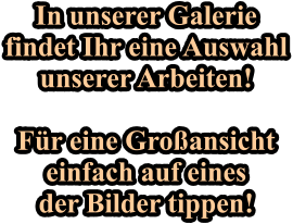 In unserer Galerie findet Ihr eine Auswahl unserer Arbeiten!  F�r eine Gro�ansicht einfach auf eines der Bilder tippen!